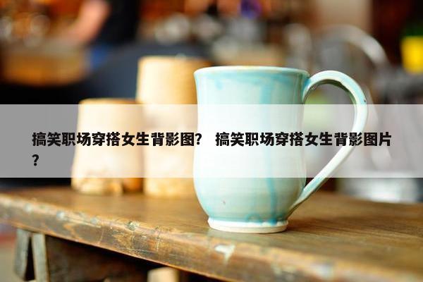 搞笑职场穿搭女生背影图？ 搞笑职场穿搭女生背影图片？