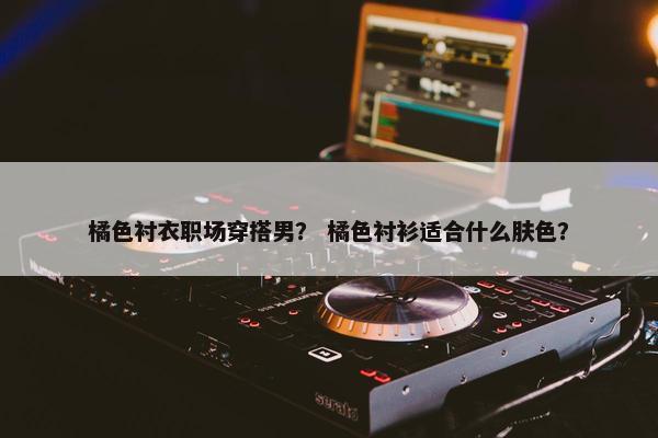 橘色衬衣职场穿搭男？ 橘色衬衫适合什么肤色？