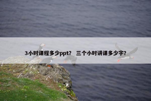 3小时课程多少ppt？ 三个小时讲课多少字？