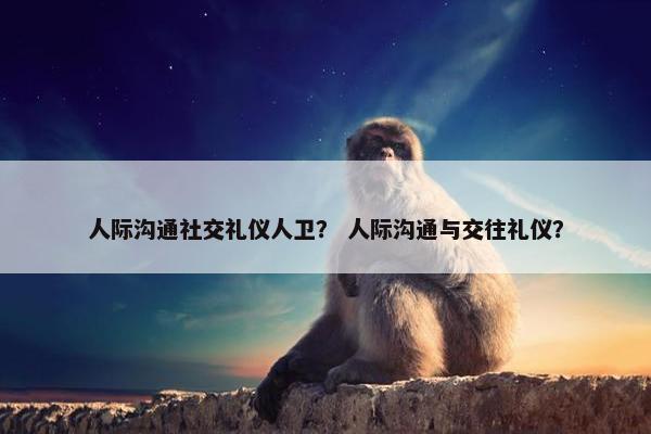 人际沟通社交礼仪人卫？ 人际沟通与交往礼仪？