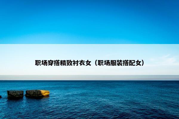 职场穿搭精致衬衣女（职场服装搭配女）