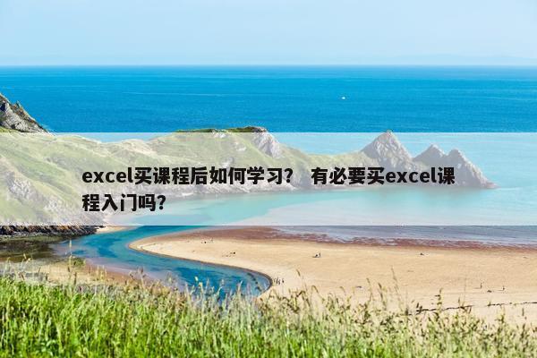 excel买课程后如何学习？ 有必要买excel课程入门吗？