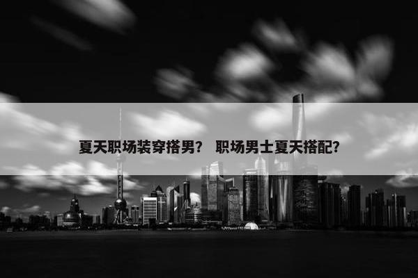 夏天职场装穿搭男？ 职场男士夏天搭配？