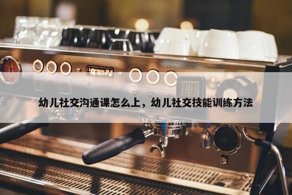 幼儿社交沟通课怎么上，幼儿社交技能训练方法