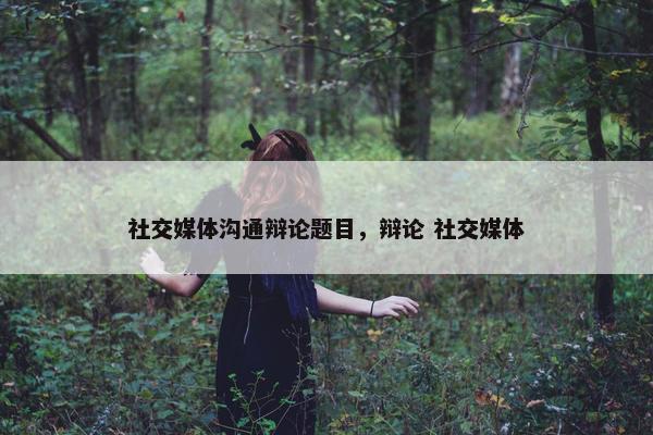 社交媒体沟通辩论题目，辩论 社交媒体