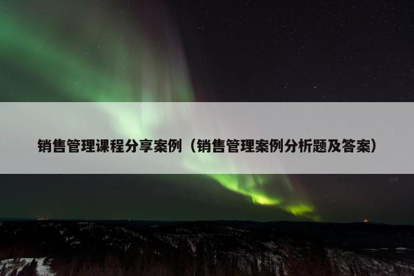 销售管理课程分享案例（销售管理案例分析题及答案）