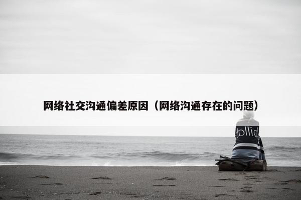 网络社交沟通偏差原因（网络沟通存在的问题）