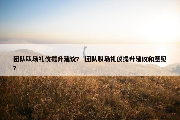 团队职场礼仪提升建议？ 团队职场礼仪提升建议和意见？