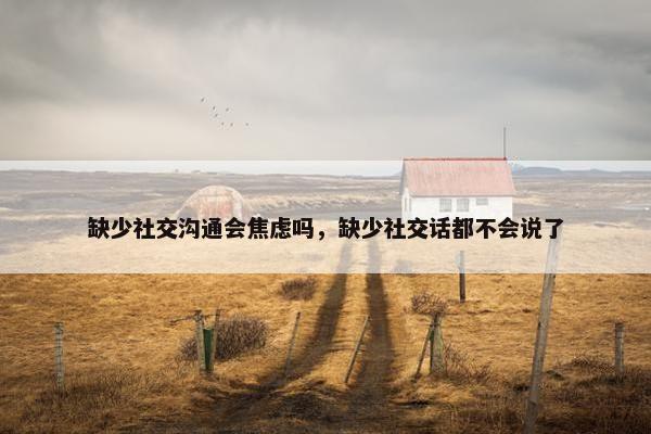 缺少社交沟通会焦虑吗，缺少社交话都不会说了
