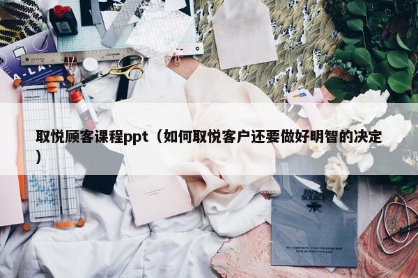 取悦顾客课程ppt（如何取悦客户还要做好明智的决定）