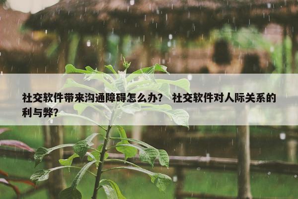 社交软件带来沟通障碍怎么办？ 社交软件对人际关系的利与弊？