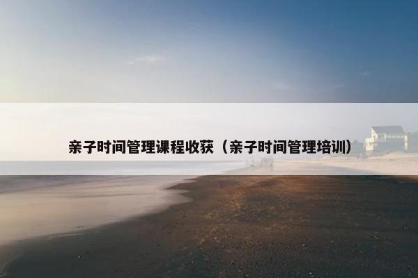 亲子时间管理课程收获（亲子时间管理培训）
