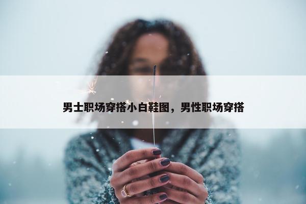 男士职场穿搭小白鞋图，男性职场穿搭
