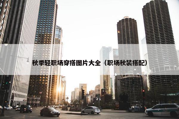 秋季轻职场穿搭图片大全（职场秋装搭配）