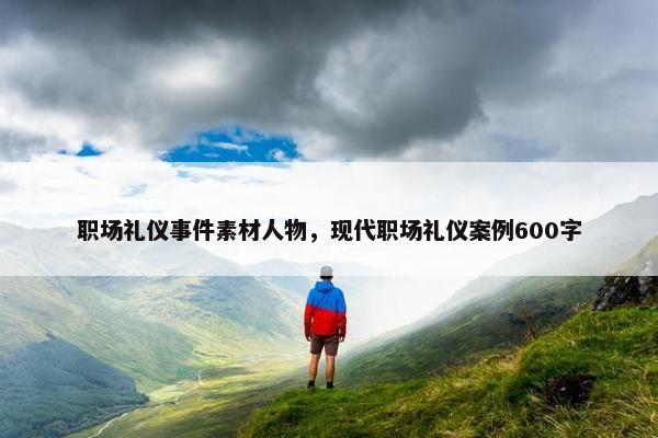职场礼仪事件素材人物，现代职场礼仪案例600字