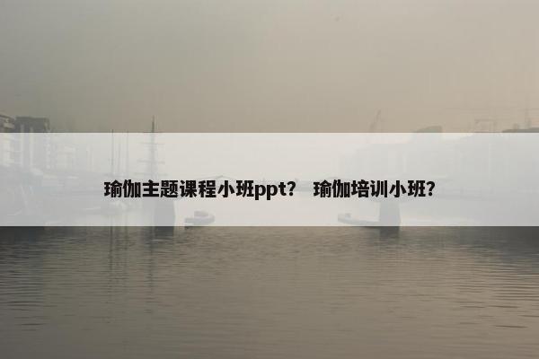 瑜伽主题课程小班ppt？ 瑜伽培训小班？