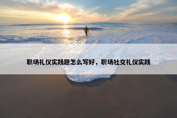 职场礼仪实践题怎么写好，职场社交礼仪实践