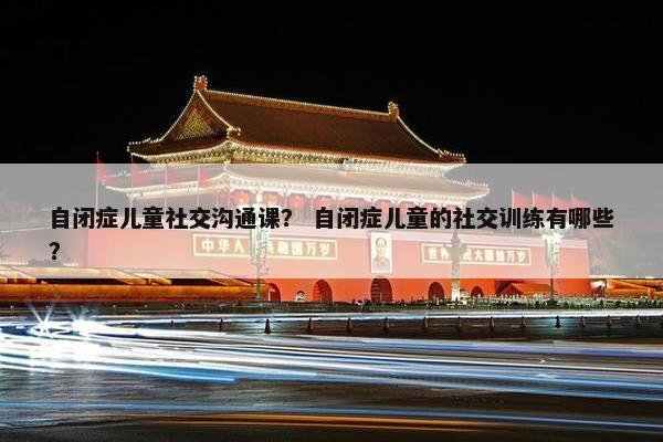 自闭症儿童社交沟通课？ 自闭症儿童的社交训练有哪些？