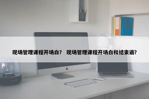 现场管理课程开场白？ 现场管理课程开场白和结束语？