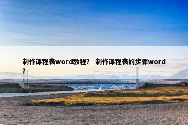 制作课程表word教程？ 制作课程表的步骤word？