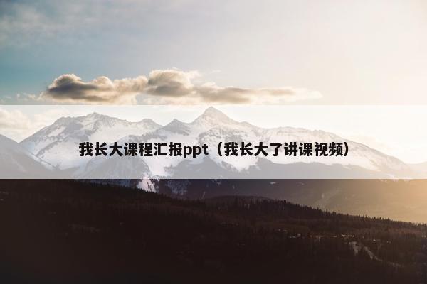 我长大课程汇报ppt（我长大了讲课视频）