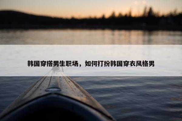 韩国穿搭男生职场，如何打扮韩国穿衣风格男