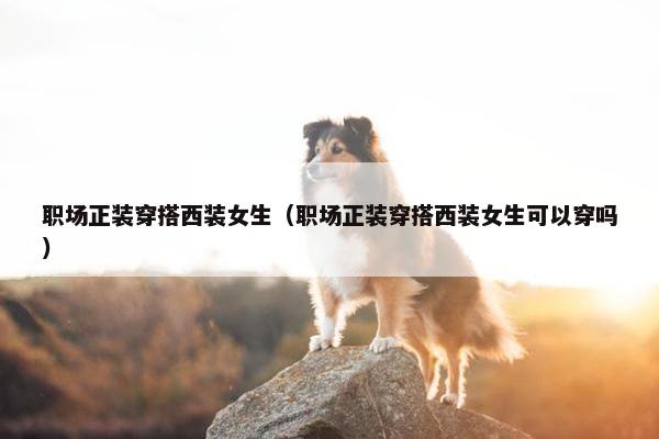 职场正装穿搭西装女生（职场正装穿搭西装女生可以穿吗）