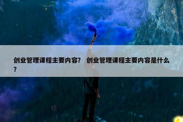 创业管理课程主要内容？ 创业管理课程主要内容是什么？