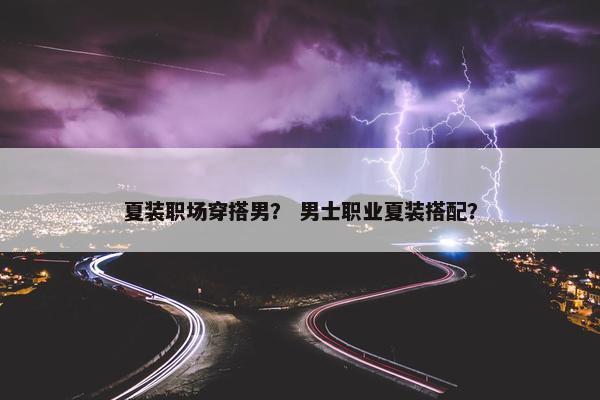 夏装职场穿搭男？ 男士职业夏装搭配？