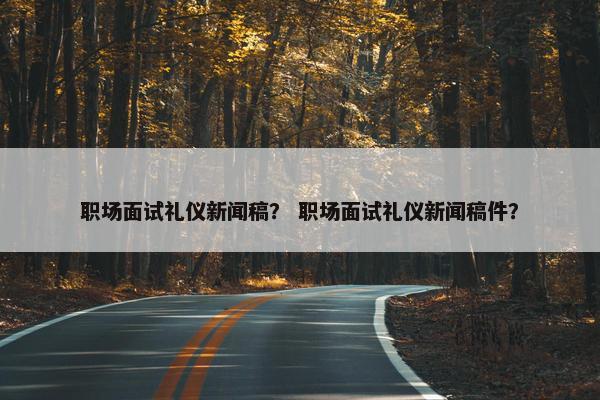职场面试礼仪新闻稿？ 职场面试礼仪新闻稿件？