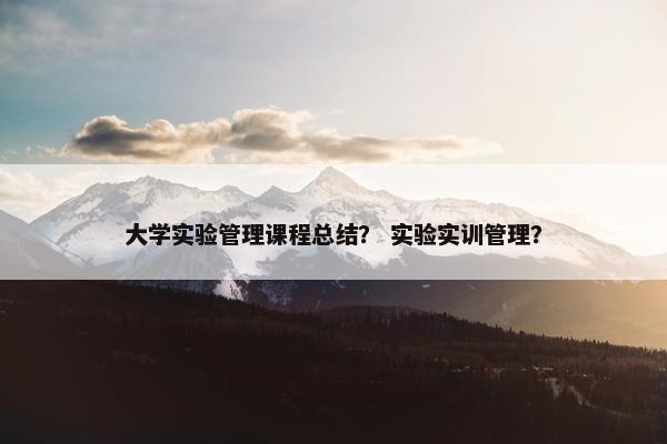 大学实验管理课程总结？ 实验实训管理？