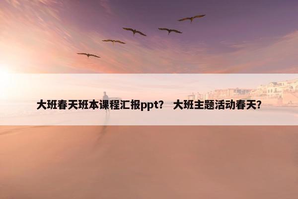 大班春天班本课程汇报ppt？ 大班主题活动春天？
