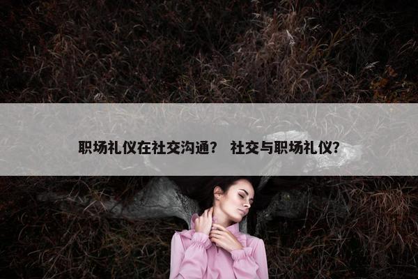 职场礼仪在社交沟通？ 社交与职场礼仪？