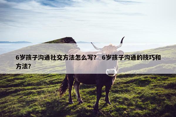 6岁孩子沟通社交方法怎么写？ 6岁孩子沟通的技巧和方法？