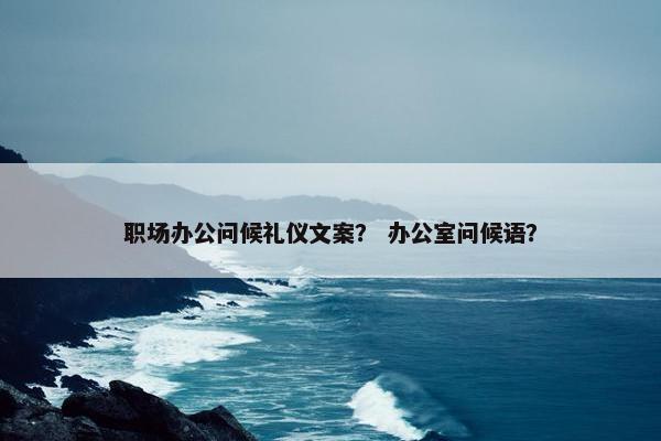 职场办公问候礼仪文案？ 办公室问候语？