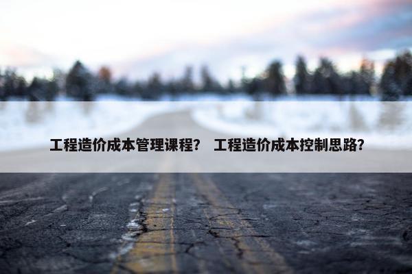 工程造价成本管理课程？ 工程造价成本控制思路？