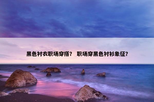 黑色衬衣职场穿搭？ 职场穿黑色衬衫象征？