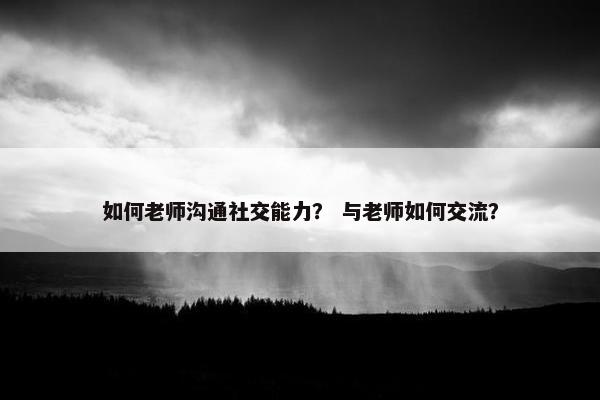 如何老师沟通社交能力？ 与老师如何交流？