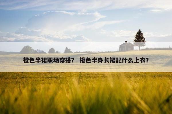 橙色半裙职场穿搭？ 橙色半身长裙配什么上衣？