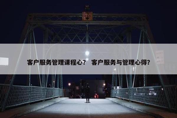 客户服务管理课程心？ 客户服务与管理心得？