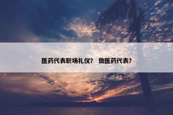 医药代表职场礼仪？ 做医药代表？