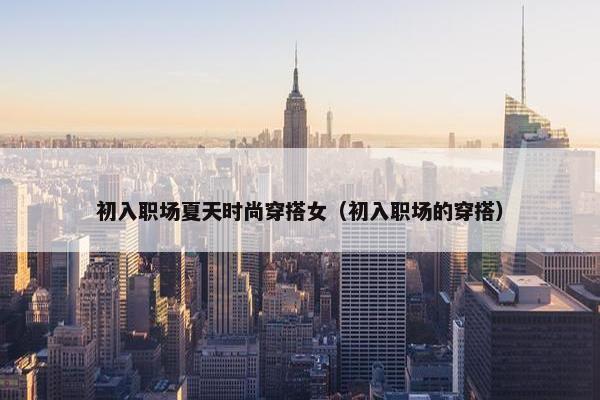 初入职场夏天时尚穿搭女（初入职场的穿搭）