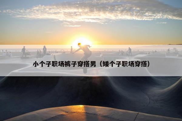 小个子职场裤子穿搭男（矮个子职场穿搭）