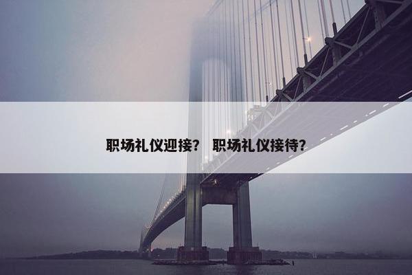 职场礼仪迎接？ 职场礼仪接待？