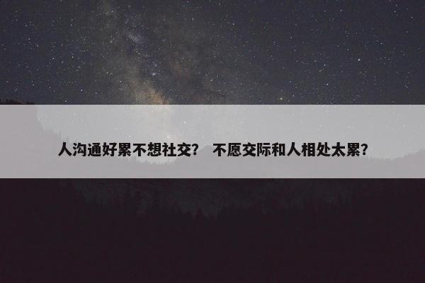 人沟通好累不想社交？ 不愿交际和人相处太累？