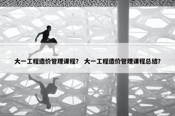 大一工程造价管理课程？ 大一工程造价管理课程总结？