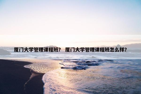 厦门大学管理课程班？ 厦门大学管理课程班怎么样？