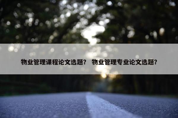 物业管理课程论文选题？ 物业管理专业论文选题？