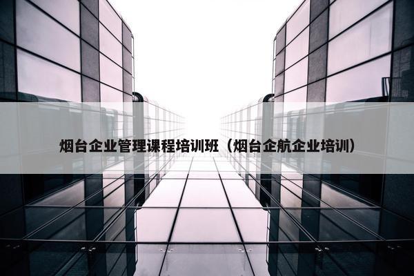 烟台企业管理课程培训班（烟台企航企业培训）