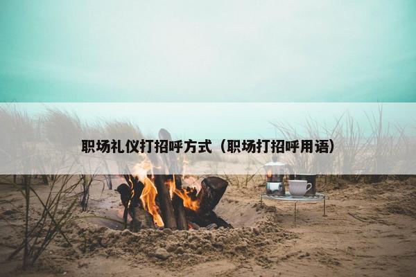 职场礼仪打招呼方式（职场打招呼用语）